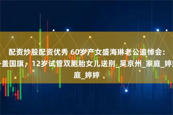 配资炒股配资优秀 60岁产女盛海琳老公追悼会：身盖国旗，12岁试管双胞胎女儿送别_吴京州_家庭_婷婷