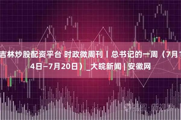 吉林炒股配资平台 时政微周刊丨总书记的一周（7月14日—7月20日）_大皖新闻 | 安徽网