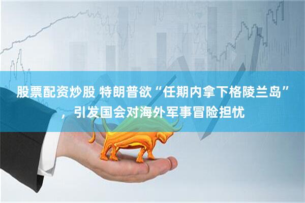 股票配资炒股 特朗普欲“任期内拿下格陵兰岛”，引发国会对海外军事冒险担忧