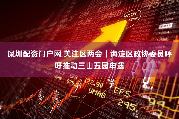深圳配资门户网 关注区两会｜海淀区政协委员呼吁推动三山五园申遗