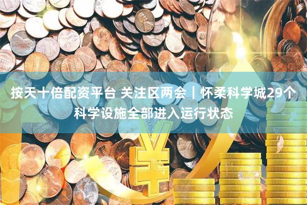 按天十倍配资平台 关注区两会｜怀柔科学城29个科学设施全部进入运行状态